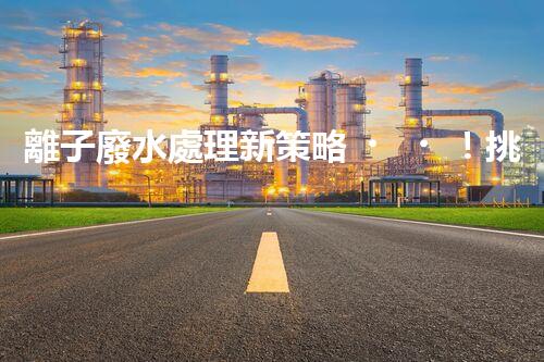 離子廢水處理新策略！挑戰(zhàn)與機(jī)遇究竟在哪里？